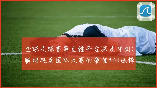 全球足球赛事直播平台深度评测：解锁观看国际大赛的最佳App选择
