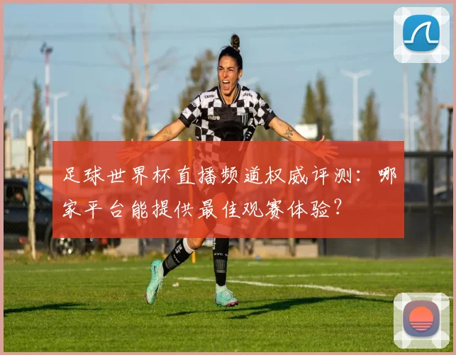足球世界杯直播频道权威评测：哪家平台能提供最佳观赛体验？