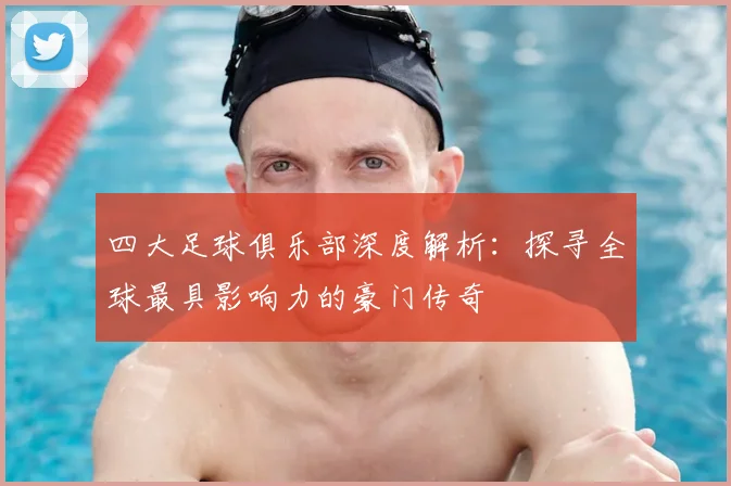 四大足球俱乐部深度解析：探寻全球最具影响力的豪门传奇