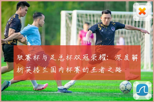 联赛杯与足总杯双冠荣耀：深度解析英格兰国内杯赛的王者之路