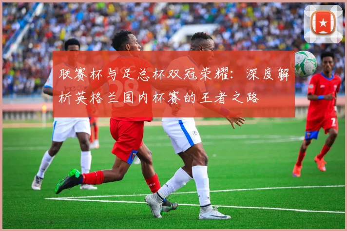 联赛杯与足总杯双冠荣耀：深度解析英格兰国内杯赛的王者之路