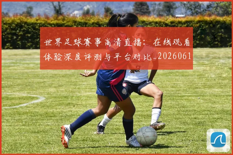 世界足球赛事高清直播：在线观看体验深度评测与平台对比_20260610190215