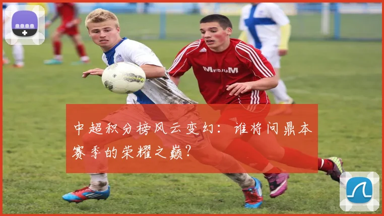 中超积分榜风云变幻：谁将问鼎本赛季的荣耀之巅？