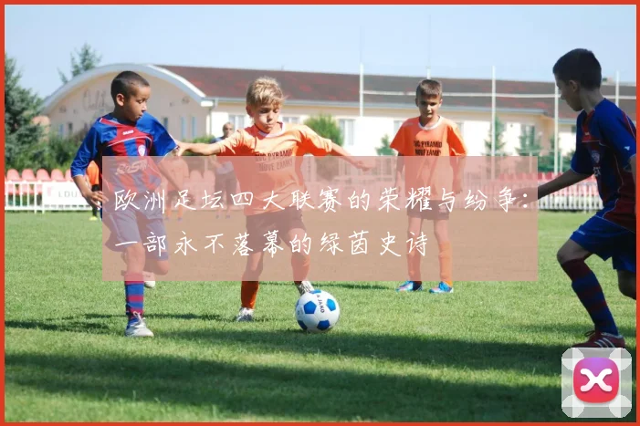 欧洲足坛四大联赛的荣耀与纷争：一部永不落幕的绿茵史诗