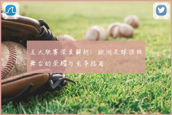 五大联赛深度解析：欧洲足球顶级舞台的荣耀与竞争格局