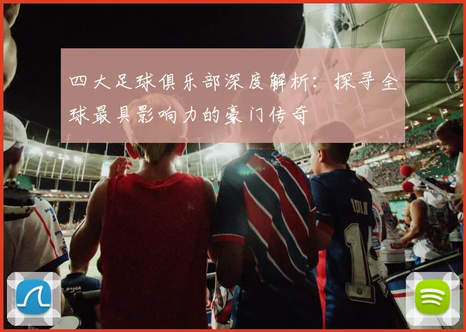 四大足球俱乐部深度解析：探寻全球最具影响力的豪门传奇