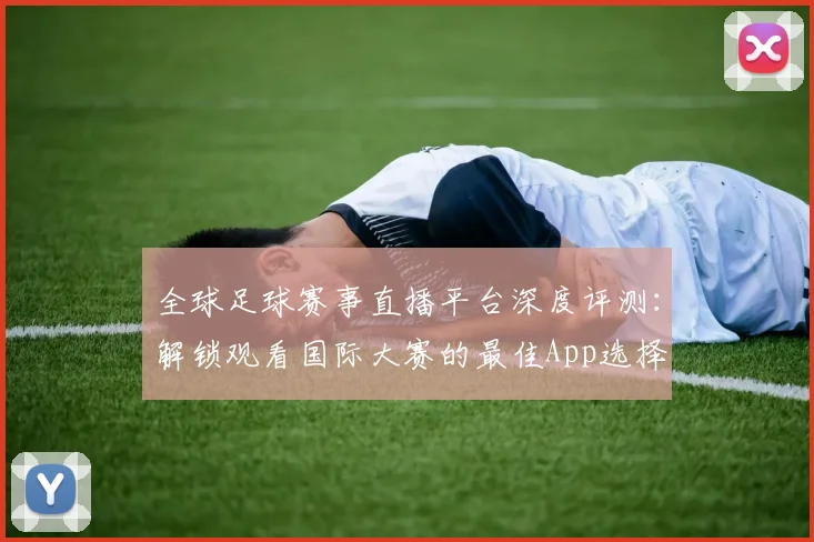 全球足球赛事直播平台深度评测:解锁观看国际大赛的最佳App选择